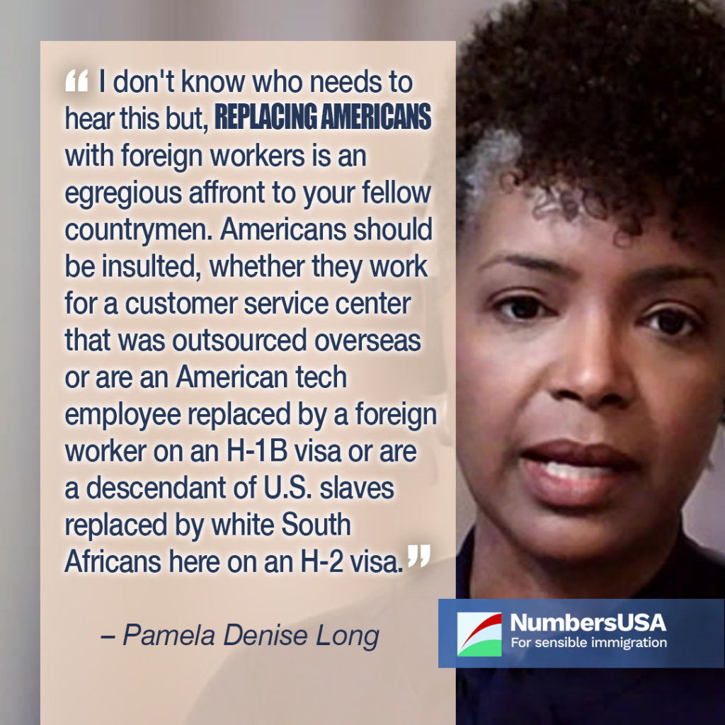 “I don't know who needs to hear this but, replacing Americans with foreign workers is an egregious affront to your fellow countrymen. Americans should be insulted, whether they work for a customer service center that was outsourced overseas or are an American tech employee replaced by a foreign worker on an H-1B visa or are a descendant of U.S. slaves replaced by white South Africans here on an H-2 visa.” - Pamela Denise Long